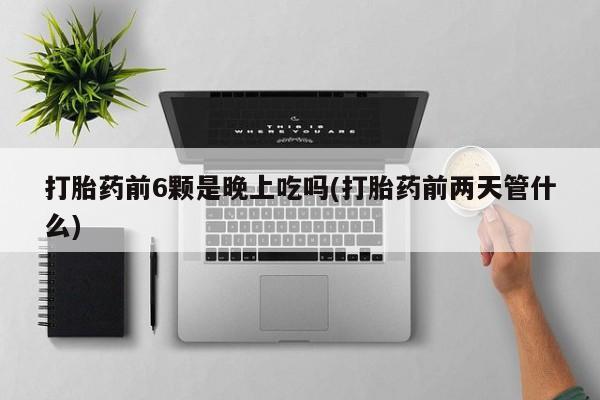 堕胎药在线付款打胎药前6颗是晚上吃吗(打胎药前两天管什么)