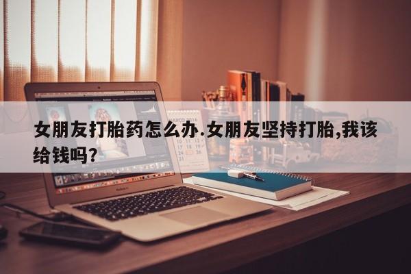 堕胎药在线付款女朋友打胎药怎么办.女朋友坚持打胎,我该给钱吗？