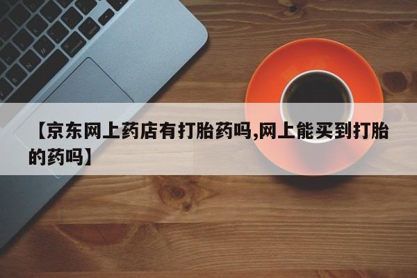 堕胎药在线付款【京东网上药店有打胎药吗,网上能买到打胎的药吗】