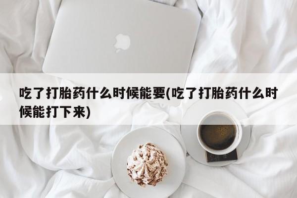堕胎药在线付款吃了打胎药什么时候能要(吃了打胎药什么时候能打下来)