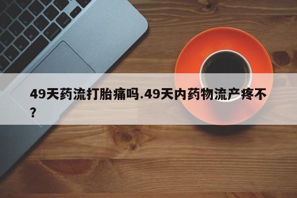 堕胎药在线付款49天药流打胎痛吗.49天内药物流产疼不？