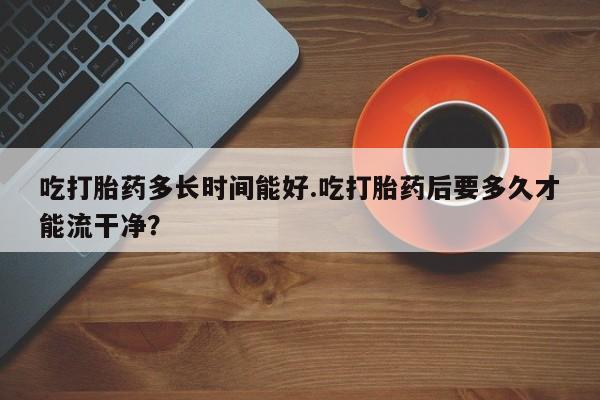 堕胎药在线付款吃打胎药多长时间能好.吃打胎药后要多久才能流干净？