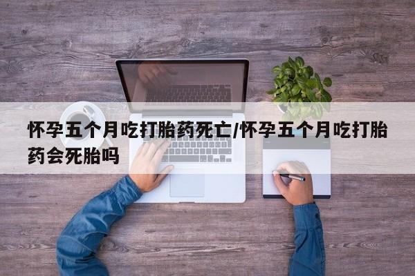 堕胎药在线付款怀孕五个月吃打胎药死亡/怀孕五个月吃打胎药会死胎吗