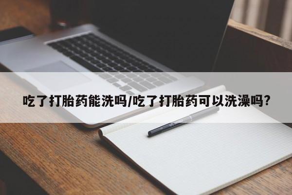 堕胎药在线付款吃了打胎药能洗吗/吃了打胎药可以洗澡吗?