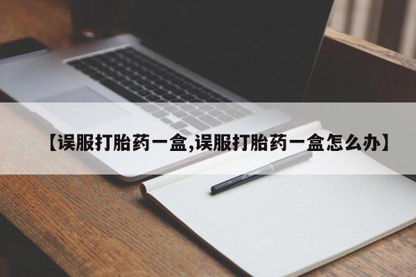 堕胎药在线付款【误服打胎药一盒,误服打胎药一盒怎么办】