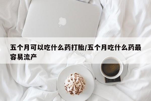 堕胎药在线付款五个月可以吃什么药打胎/五个月吃什么药最容易流产