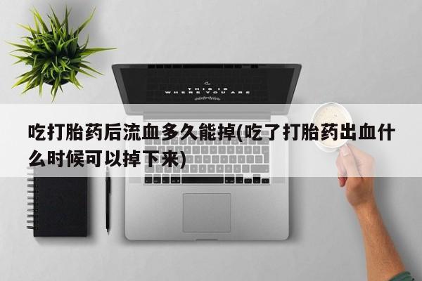 堕胎药在线付款吃打胎药后流血多久能掉(吃了打胎药出血什么时候可以掉下来)