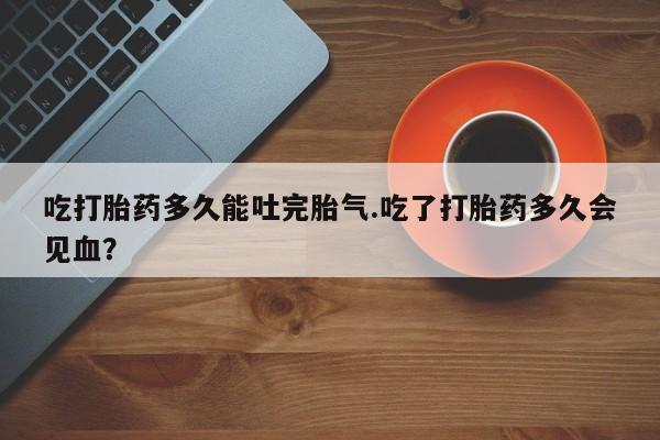 堕胎药在线付款吃打胎药多久能吐完胎气.吃了打胎药多久会见血？