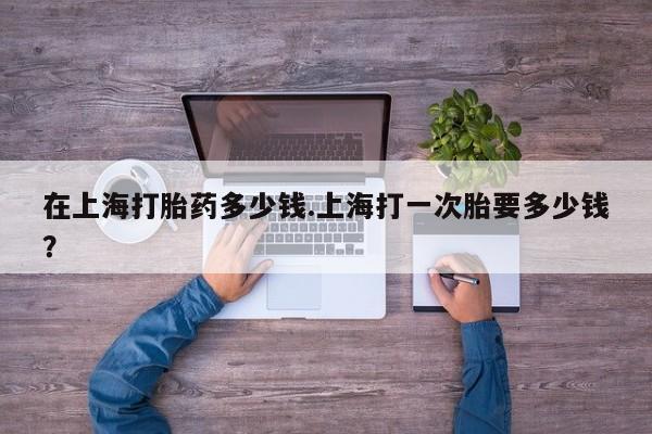 堕胎药在线付款在上海打胎药多少钱.上海打一次胎要多少钱？