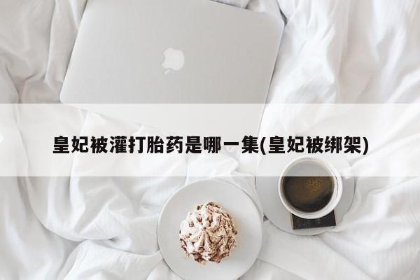 堕胎药在线付款皇妃被灌打胎药是哪一集(皇妃被绑架)