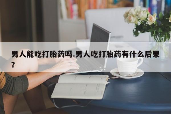 堕胎药在线付款男人能吃打胎药吗.男人吃打胎药有什么后果?
