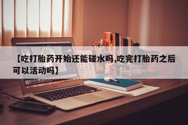 堕胎药在线付款【吃打胎药开始还能碰水吗,吃完打胎药之后可以活动吗】