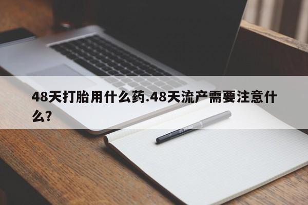 堕胎药在线付款48天打胎用什么药.48天流产需要注意什么？
