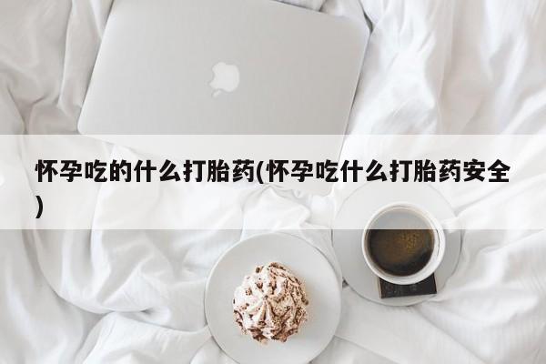 堕胎药在线付款怀孕吃的什么打胎药(怀孕吃什么打胎药安全)