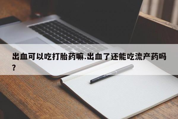 堕胎药在线付款出血可以吃打胎药嘛.出血了还能吃流产药吗？