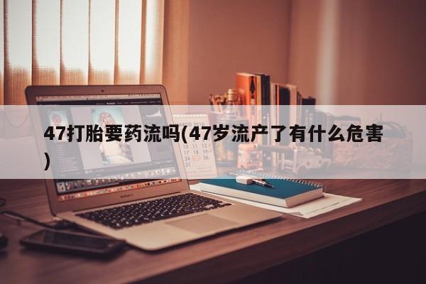 堕胎药在线付款47打胎要药流吗(47岁流产了有什么危害)