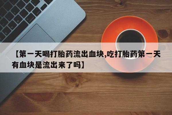 堕胎药在线付款【第一天喝打胎药流出血块,吃打胎药第一天有血块是流出来了吗】