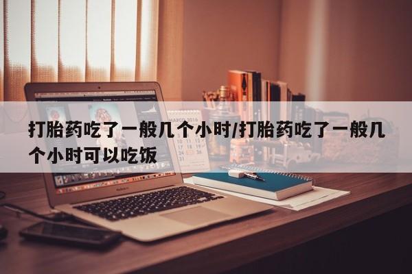 堕胎药在线付款打胎药吃了一般几个小时/打胎药吃了一般几个小时可以吃饭