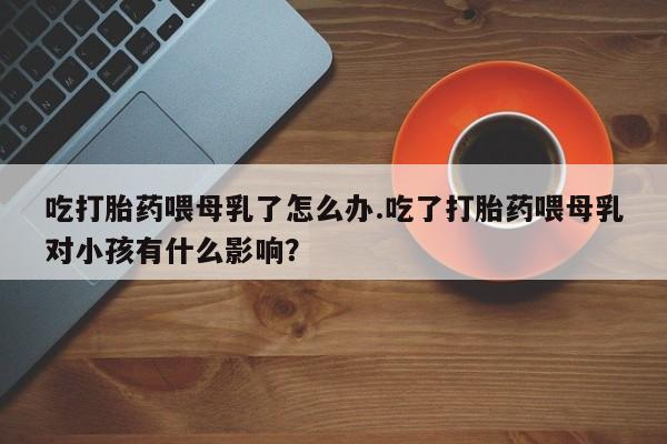 堕胎药在线付款吃打胎药喂母乳了怎么办.吃了打胎药喂母乳对小孩有什么影响？