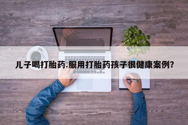 堕胎药在线付款儿子喝打胎药.服用打胎药孩子很健康案例？