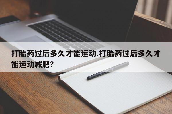 堕胎药在线付款打胎药过后多久才能运动.打胎药过后多久才能运动减肥？