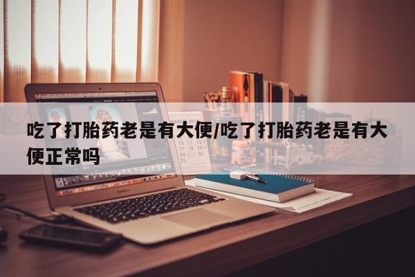 堕胎药在线付款吃了打胎药老是有大便/吃了打胎药老是有大便正常吗