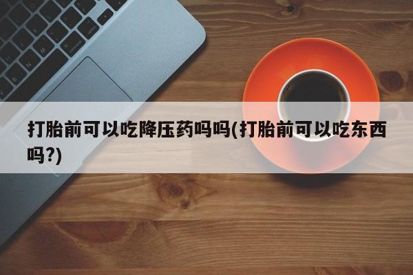 堕胎药在线付款打胎前可以吃降压药吗吗(打胎前可以吃东西吗?)