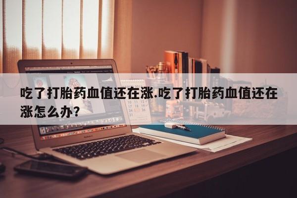 堕胎药在线付款吃了打胎药血值还在涨.吃了打胎药血值还在涨怎么办？