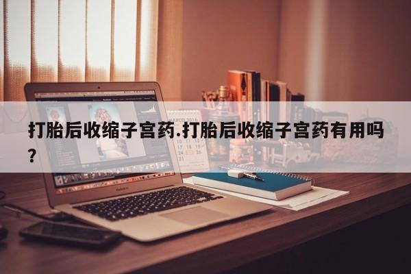堕胎药在线付款打胎后收缩子宫药.打胎后收缩子宫药有用吗？