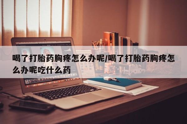堕胎药在线付款喝了打胎药胸疼怎么办呢/喝了打胎药胸疼怎么办呢吃什么药