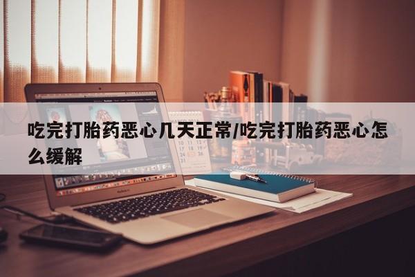 堕胎药在线付款吃完打胎药恶心几天正常/吃完打胎药恶心怎么缓解