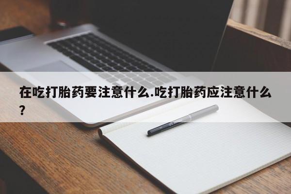 堕胎药在线付款在吃打胎药要注意什么.吃打胎药应注意什么？