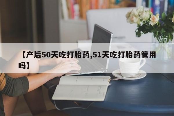 堕胎药在线付款【产后50天吃打胎药,51天吃打胎药管用吗】