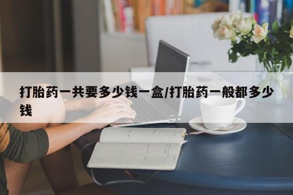 堕胎药在线付款打胎药一共要多少钱一盒/打胎药一般都多少钱