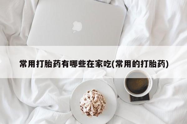 堕胎药在线付款常用打胎药有哪些在家吃(常用的打胎药)