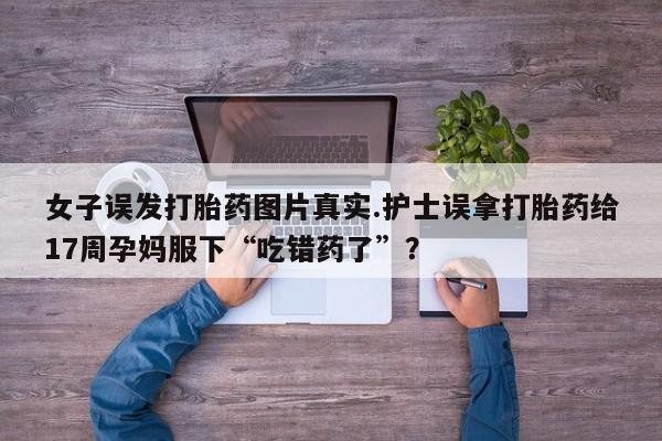 堕胎药在线付款女子误发打胎药图片真实.护士误拿打胎药给17周孕妈服下“吃错药了”？