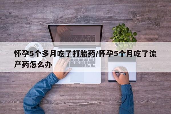 堕胎药在线付款怀孕5个多月吃了打胎药/怀孕5个月吃了流产药怎么办