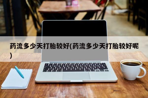 堕胎药在线付款药流多少天打胎较好(药流多少天打胎较好呢)