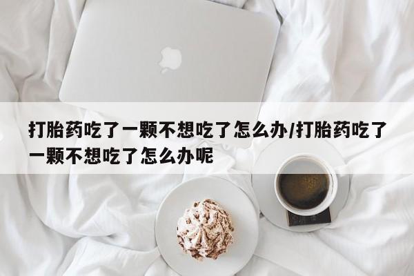 堕胎药在线付款打胎药吃了一颗不想吃了怎么办/打胎药吃了一颗不想吃了怎么办呢