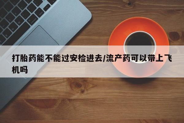 堕胎药在线付款打胎药能不能过安检进去/流产药可以带上飞机吗
