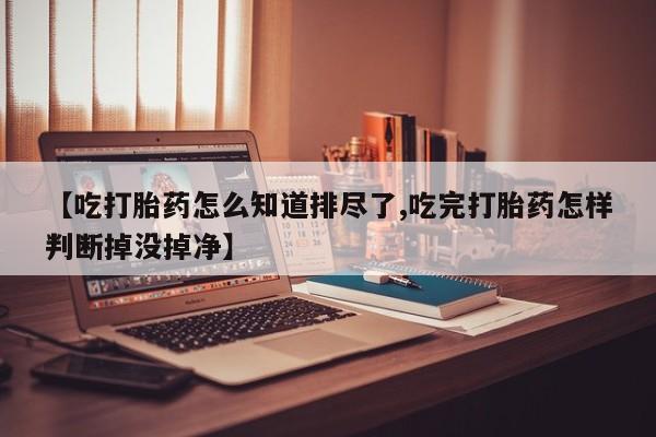 堕胎药在线付款【吃打胎药怎么知道排尽了,吃完打胎药怎样判断掉没掉净】