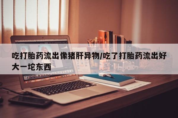 堕胎药在线付款吃打胎药流出像猪肝异物/吃了打胎药流出好大一坨东西