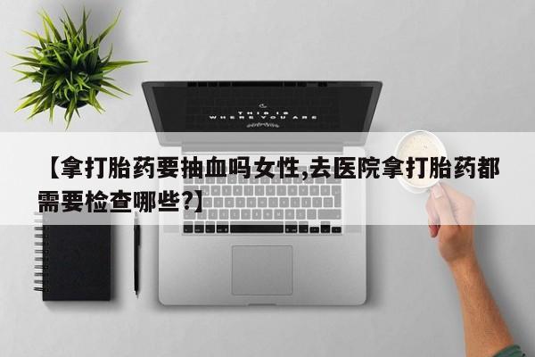 堕胎药在线付款【拿打胎药要抽血吗女性,去医院拿打胎药都需要检查哪些?】