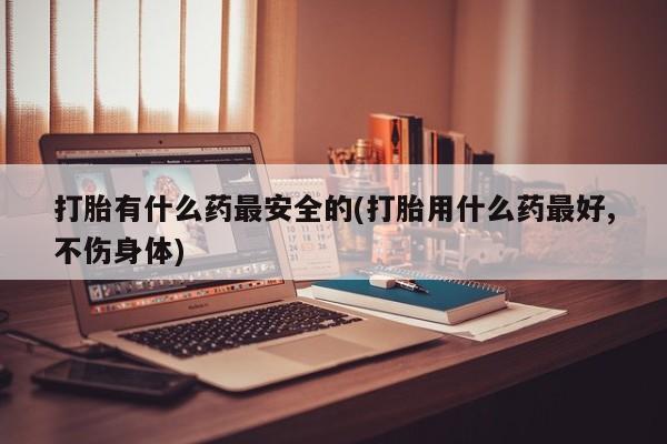 堕胎药在线付款打胎有什么药最安全的(打胎用什么药最好,不伤身体)