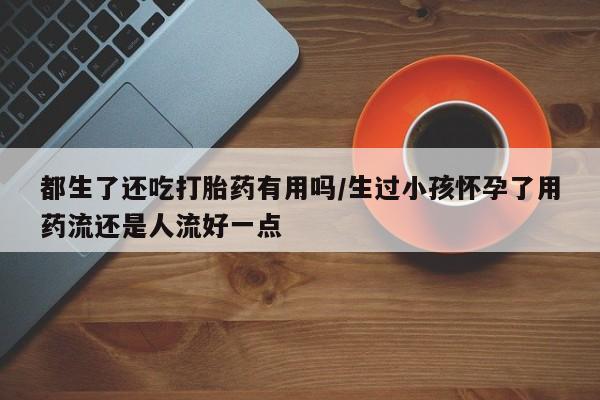 堕胎药在线付款都生了还吃打胎药有用吗/生过小孩怀孕了用药流还是人流好一点