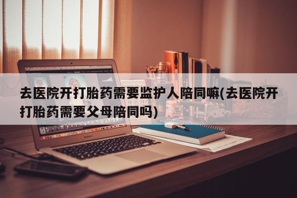 堕胎药在线付款去医院开打胎药需要监护人陪同嘛(去医院开打胎药需要父母陪同吗)