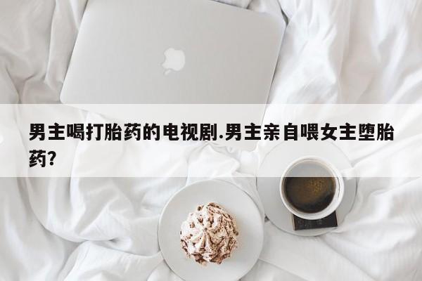 堕胎药在线付款男主喝打胎药的电视剧.男主亲自喂女主堕胎药？