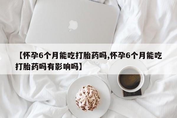 堕胎药在线付款【怀孕6个月能吃打胎药吗,怀孕6个月能吃打胎药吗有影响吗】