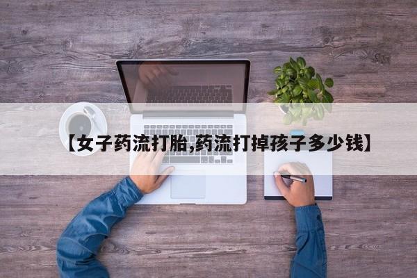堕胎药在线付款【女子药流打胎,药流打掉孩子多少钱】