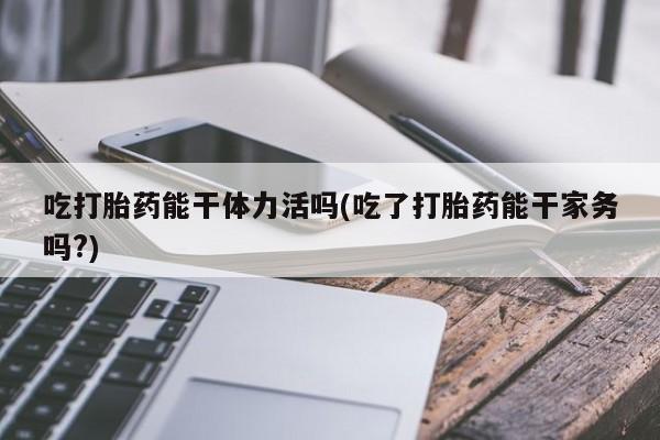 堕胎药在线付款吃打胎药能干体力活吗(吃了打胎药能干家务吗?)